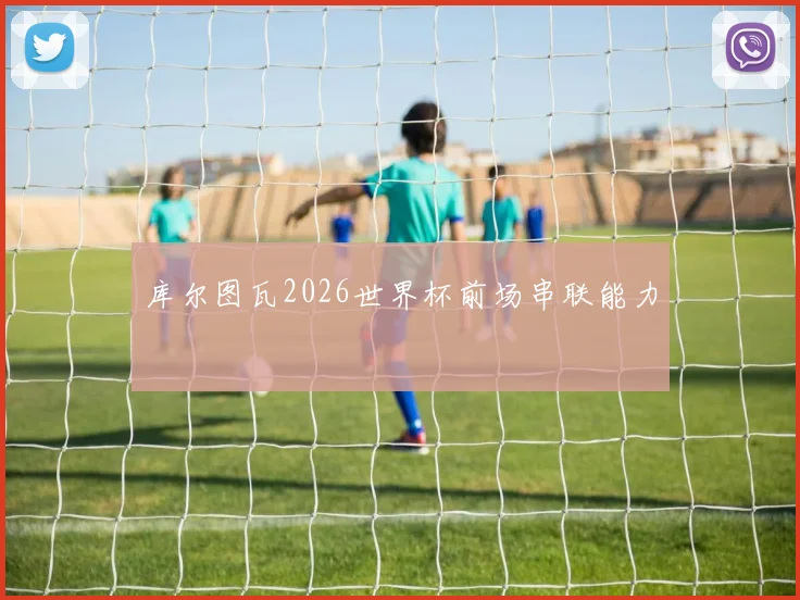 库尔图瓦2026世界杯前场串联能力