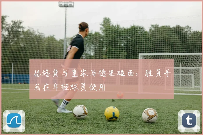 赫塔费与皇家马德里碰面，胜负手或在年轻球员使用