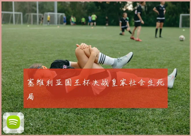 塞维利亚国王杯决战皇家社会生死局