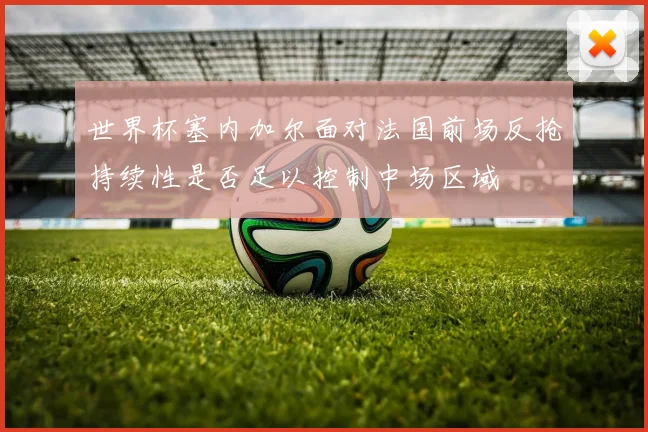 世界杯塞内加尔面对法国前场反抢持续性是否足以控制中场区域