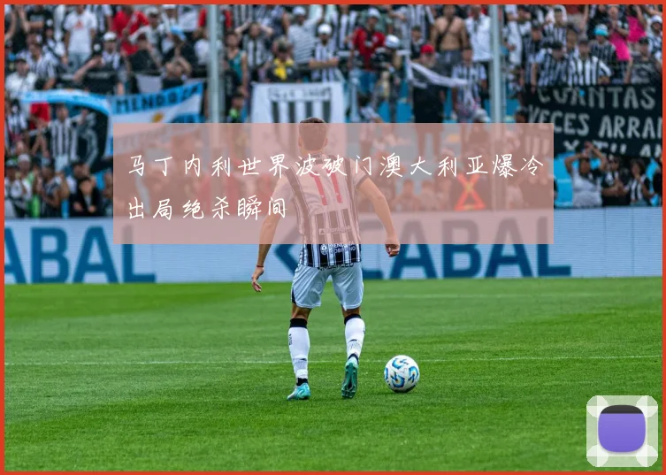 马丁内利世界波破门澳大利亚爆冷出局绝杀瞬间