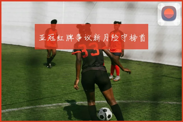 亚冠红牌争议新月险守榜首
