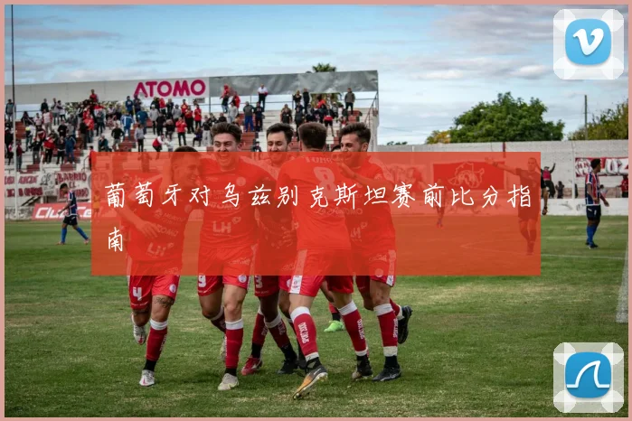 葡萄牙对乌兹别克斯坦赛前比分指南