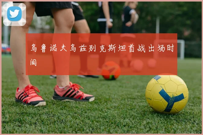 乌鲁诺夫乌兹别克斯坦首战出场时间