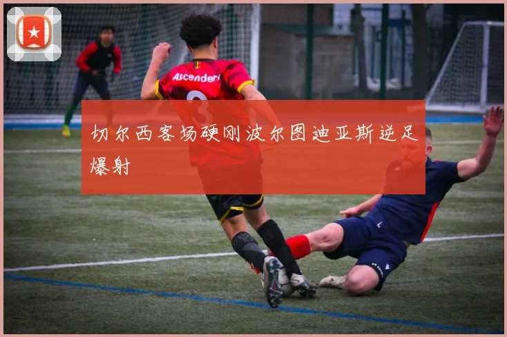 切尔西客场硬刚波尔图迪亚斯逆足爆射