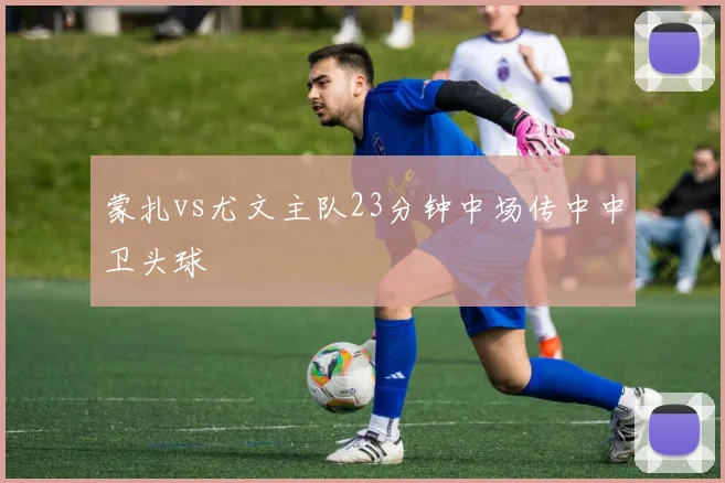 蒙扎vs尤文主队23分钟中场传中中卫头球