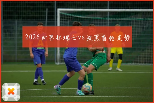 2026世界杯瑞士vs波黑首轮走势