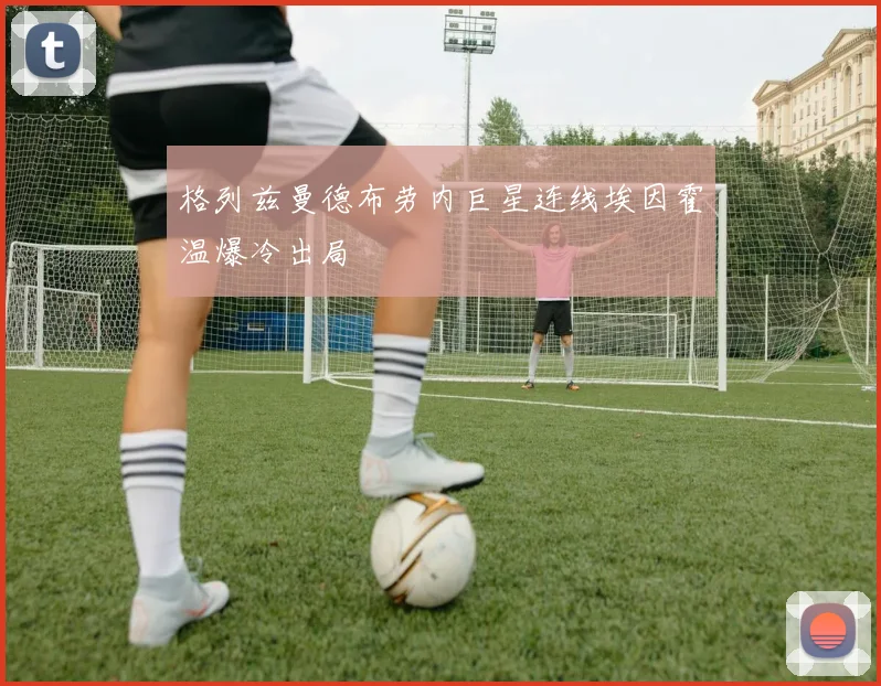 格列兹曼德布劳内巨星连线埃因霍温爆冷出局