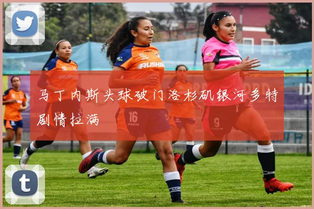 马丁内斯头球破门洛杉矶银河多特剧情拉满