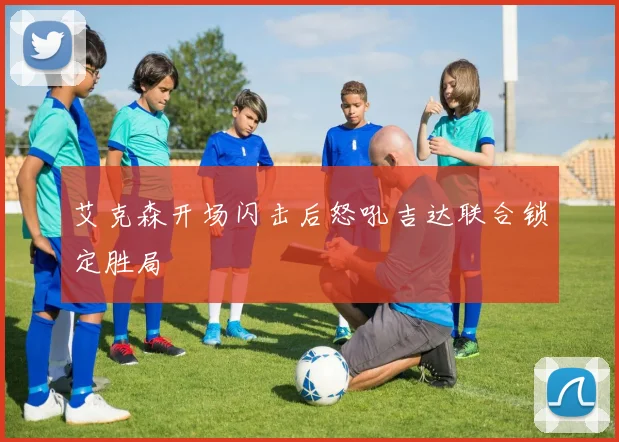 艾克森开场闪击后怒吼吉达联合锁定胜局