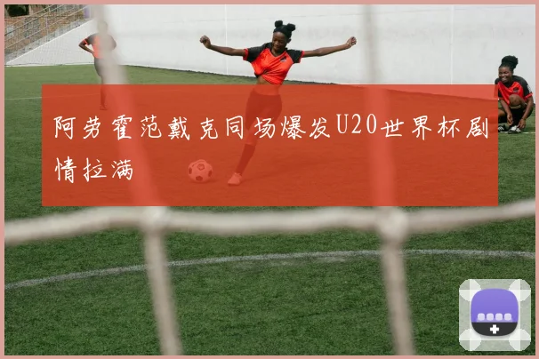 阿劳霍范戴克同场爆发U20世界杯剧情拉满
