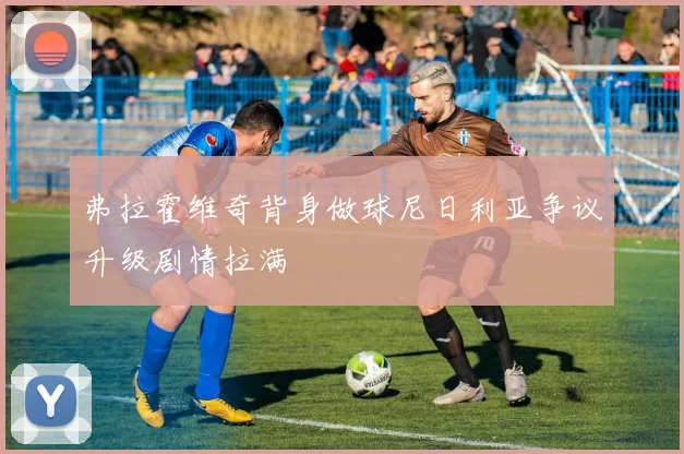 弗拉霍维奇背身做球尼日利亚争议升级剧情拉满