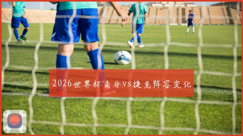 2026世界杯南非vs捷克阵容变化