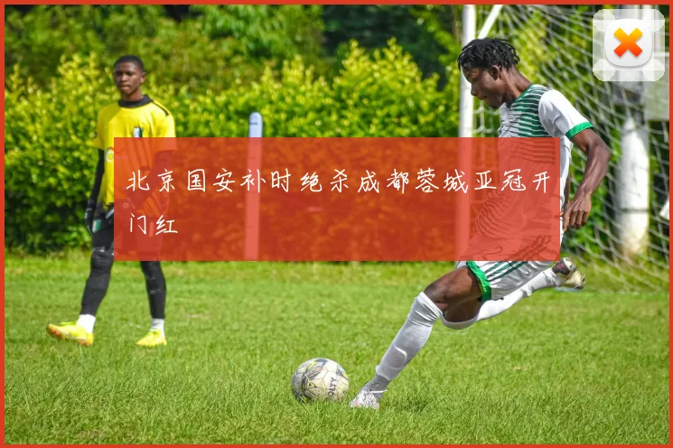 北京国安补时绝杀成都蓉城亚冠开门红