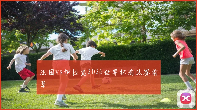 法国vs伊拉克2026世界杯淘汰赛前景
