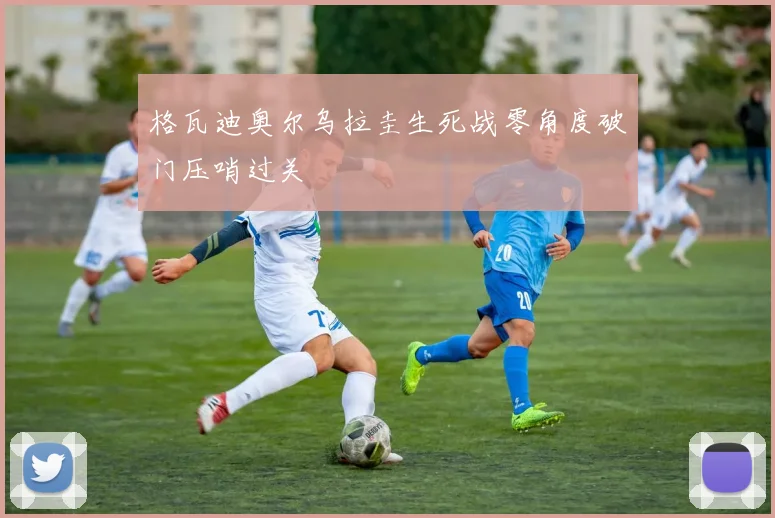 格瓦迪奥尔乌拉圭生死战零角度破门压哨过关